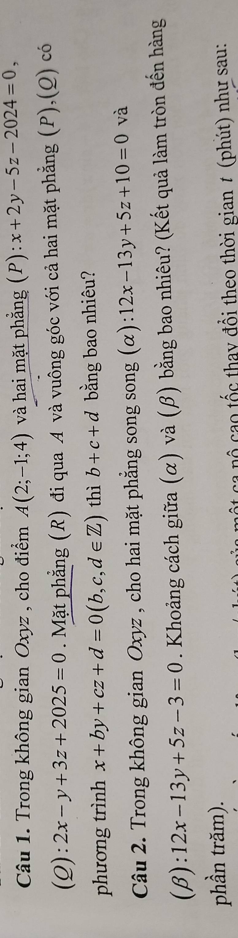 Trong không gian Oxyz , cho điểm A(2;-1;4) và hai mặt phẳng (P): x+2y-5z-2024=0, 
(Q): 2x-y+3z+2025=0. Mặt phẳng (R) đi qua A và vuông góc với cả hai mặt phẳng (P),(Q) có 
phương trình x+by+cz+d=0(b,c,d∈ Z) thì b+c+d bằng bao nhiêu? 
Câu 2. Trong không gian Oxyz , cho hai mặt phẳng song song (α): 12x-13y+5z+10=0 và 
(β): 12x-13y+5z-3=0. Khoảng cách giữa (α) và (β) bằng bao nhiêu? (Kết quả làm tròn đến hàng 
phần trăm). 
nộ cao tốc thay đổi theo thời gian # (phút) như sau: