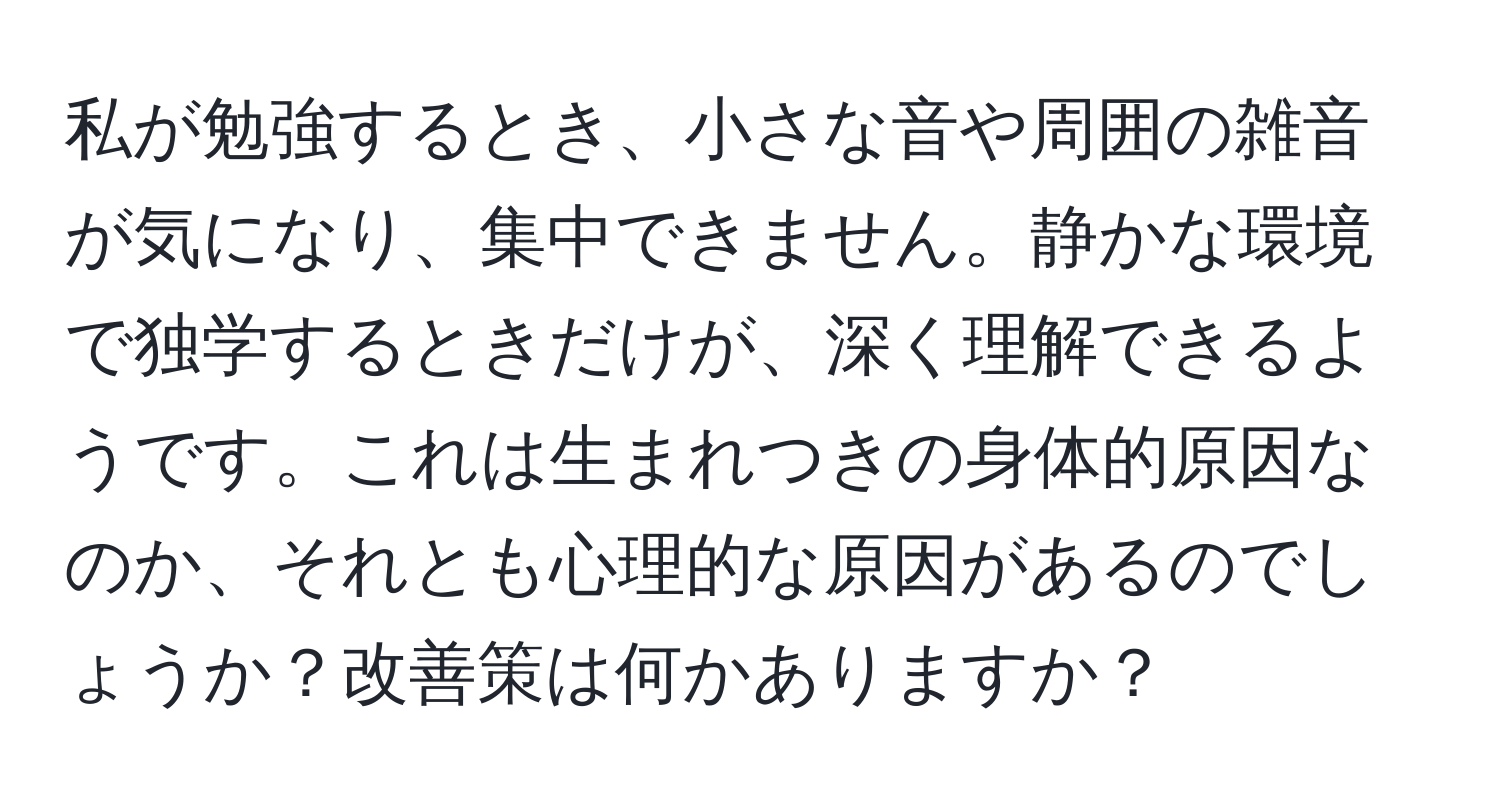 私が勉強するとき、小さな音や周囲の雑音が気になり、集中できません。静かな環境で独学するときだけが、深く理解できるようです。これは生まれつきの身体的原因なのか、それとも心理的な原因があるのでしょうか？改善策は何かありますか？