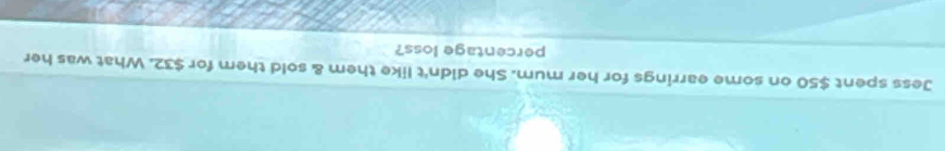 Jess spent $50 on some earrings for her mum. She didn't like them & sold them for $32. What was her 
percentage loss?