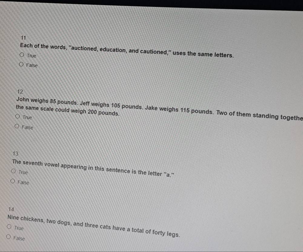 Each of the words, "auctioned, education, and cautioned," uses the same letters.
True
False
12
John weighs 85 pounds. Jeff weighs 105 pounds. Jake weighs 115 pounds. Two of them standing togethe
the same scale could weigh 200 pounds.
True
False
13
The seventh vowel appearing in this sentence is the letter ''a.''
True
False
14
Nine chickens, two dogs, and three cats have a total of forty legs.
True
False