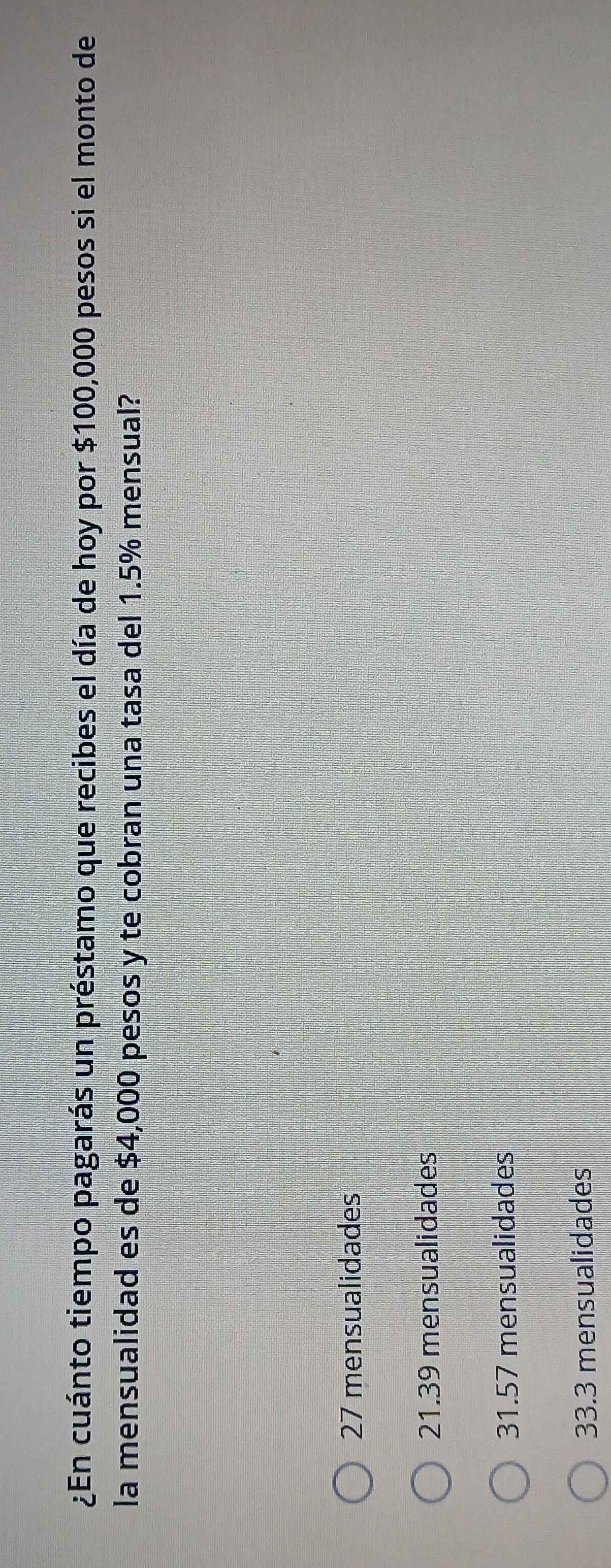 ¿En cuánto tiempo pagarás un préstamo que recibes el día de hoy por $100,000 pesos si el monto de
la mensualidad es de $4,000 pesos y te cobran una tasa del 1.5% mensual?
27 mensualidades
21. 39 mensualidades
31.57 mensualidades
33.3 mensualidades