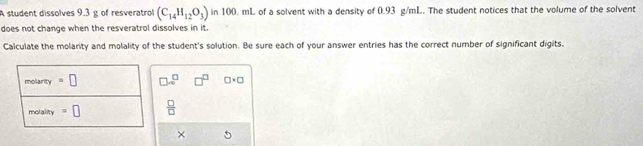 A student dissolves 9.3 g of resveratrol (C_14H_12O_3) in 100. mL of a solvent with a density of 0.93 g/mL. The student notices that the volume of the solvent 
does not change when the resveratrol dissolves in it. 
Calculate the molarity and molality of the student's solution. Be sure each of your answer entries has the correct number of significant digits. 
molarity =□ □ x^(□) □^(□) □ * □
molality =□
 □ /□   
×