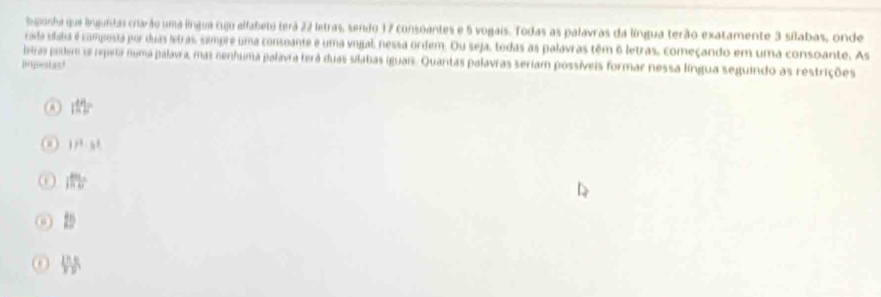 Supanha que lingundas citarão uma línjua cujo alfabeto terá 22 letras, sendo 17 consoantes e 5 vogais. Todas as palavras da língua terão exatamente 3 sílabas, onde
císda sítata é composia por duas letras, simpre uma consoante e uma vogal, nessa ordem. Ou seja, tedas as palavras têm 6 letras, começando em uma consoante. As
eras pedem oe rpera numa palavra, mas nenhuma palavra terá duas silabas iguais. Quantas palavras seriam possíveis formar nessa língua seguindo as restrições
popestas!
|MF|=
37^3· b^3
1110^circ 
t_2
 lha/y  e/y 