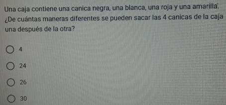 Una caja contiene una canica negra, una blanca, una roja y una amarilla.
¿De cuántas maneras diferentes se pueden sacar las 4 canicas de la caja
una después de la otra?
4
24
26
30