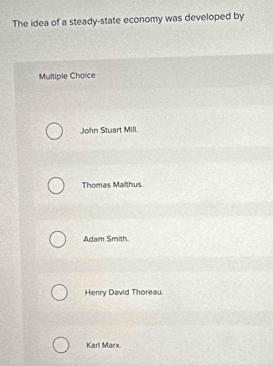 The idea of a steady-state economy was developed by
Multiple Choice
John Stuart Mill.
Thomas Malthus.
Adam Smith.
Henry David Thoreau.
Karl Marx