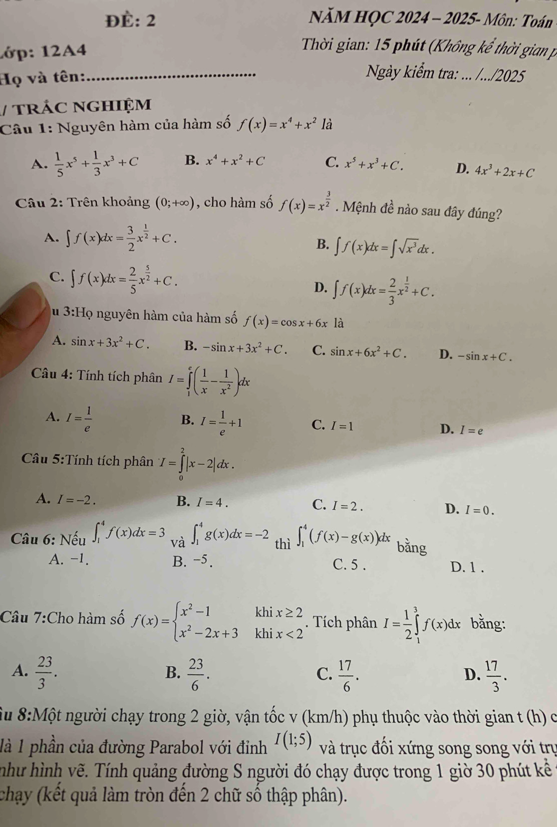 ĐÈ: 2  NăM HỌC 2024 - 2025- Môn: Toán
1ớp: 12A4
Thời gian: 15 phút (Không kể thời gian p
Họ và tên:
_ Ngày kiểm tra: ... /.../2025
/ TRÁC NGHIệM
Câu 1: Nguyên hàm của hàm số f(x)=x^4+x^2 là
A.  1/5 x^5+ 1/3 x^3+C B. x^4+x^2+C C. x^5+x^3+C. D. 4x^3+2x+C
* Câu 2: Trên khoảng (0;+∈fty ) , cho hàm số f(x)=x^(frac 3)2. Mệnh đề nào sau đây đúng?
A. ∈t f(x)dx= 3/2 x^(frac 1)2+C.
B. ∈t f(x)dx=∈t sqrt(x^3)dx.
C. ∈t f(x)dx= 2/5 x^(frac 5)2+C.
D. ∈t f(x)dx= 2/3 x^(frac 1)2+C.
u 3:Họ nguyên hàm của hàm số f(x)=cos x+6x là
A. sin x+3x^2+C. B. -sin x+3x^2+C. C. sin x+6x^2+C. D. -sin x+C.
Câu 4: Tính tích phân I=∈tlimits _1^(e(frac 1)x- 1/x^2 )dx
A. I= 1/e 
B. I= 1/e +1
C. I=1
D. I=e
Câu 5:Tính tích phân I=∈tlimits _0^(2|x-2|dx.
A. I=-2. B. I=4. C. I=2.
D. I=0.
Câu 6: Nếu ∈t _1^4f(x)dx=3 và ∈t _1^4g(x)dx=-2 thì ∈t _1^4(f(x)-g(x))dx bằng
A. -1. B. −5. C. 5 . D. 1 .
Câu 7:Cho hàm số f(x)=beginarray)l x^2-1khix≥ 2 x^2-2x+3khix<2endarray.. Tích phân I= 1/2 ∈tlimits _1^(3f(x)dx bằng:
A. frac 23)3.  23/6 .  17/6 .  17/3 .
B.
C.
D.
Su 8:Một người chạy trong 2 giờ, vận tốc v (km/h) phụ thuộc vào thời gian t (h) ở
là 1 phần của đường Parabol với đỉnh I(1;5) và trục đối xứng song song với trụ
như hình vẽ. Tính quảng đường S người đó chạy được trong 1 giờ 30 phút kểê
chạy (kết quả làm tròn đến 2 chữ số thập phân).