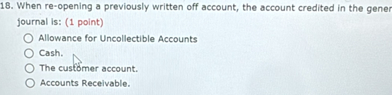 When re-opening a previously written off account, the account credited in the gener
journal is: (1 point)
Allowance for Uncollectible Accounts
Cash.
The customer account.
Accounts Receivable.