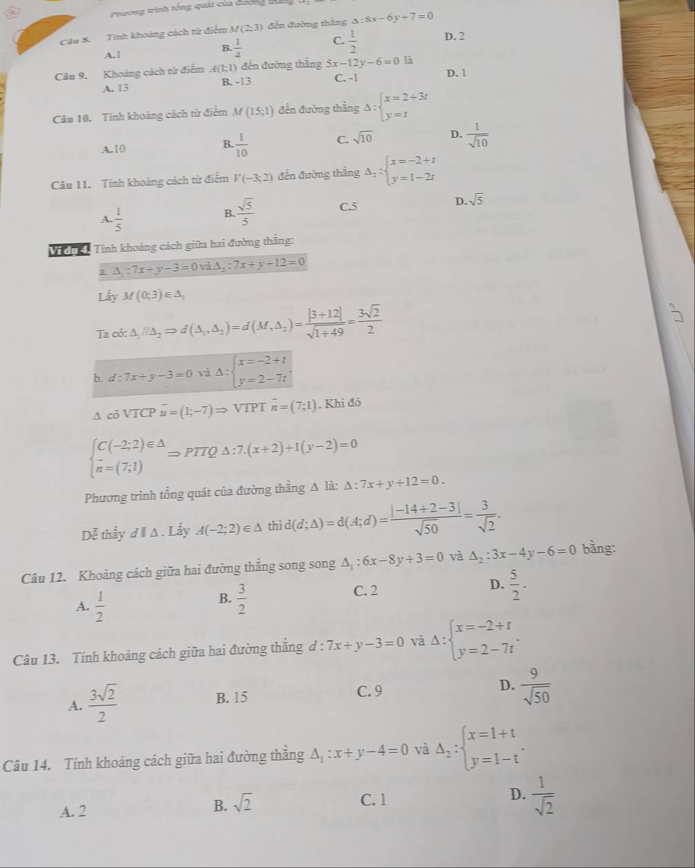 Phương trình tổng quát của dương tấ
Câu 8. Tính khoảng cách từ điểm M(2;3) đến đường thắng △ :8x-6y+7=0
A.1
B.  1/4 
C.  1/2 
D. 2
Câu 9. Khoảng cách từ điểm A(1;1) đến đường thẳng 5x-12y-6=0 là
A. 13 B. -13 C. -1 D. 1
Câu 10. Tính khoảng cách từ điểm M(15;1) đến đường thẳng Delta :beginarrayl x=2+3t y=tendarray.
A.10 B.. 1/10  C. sqrt(10) D.  1/sqrt(10) 
Câu 11. Tính khoảng cách từ điểm V(-3;2) đến đường thằng Delta _2:beginarrayl x=-2+t y=1-2tendarray.
A.  1/5 
B.  sqrt(5)/5  C.5 D. sqrt(5)
Vidn  Tính khoảng cách giữa hai đường thằng:
a △ _1:7x+y-3=0va△ _2:7x+y+12=0
Lẫy M(0;3)∈ △ _1
Ta cot :△ _1//△ _2Rightarrow d(△ _1,△ _2)=d(M,△ _2)= (|3+12|)/sqrt(1+49) = 3sqrt(2)/2 
b. d:7x+y-3=0 va△ :beginarrayl x=-2/ t y=2-7tendarray. .
△ cosqrt(I)CP u=(1;-7)Rightarrow VIP T overline n=(7;1). Khi đó
beginarrayl C(-2;2)∈ △  n=(7;1)endarray. Rightarrow PTQ△ :7.(x+2)+1(y-2)=0
Phương trình tổng quát của đường thằng Δ là: △ :7x+y/ 12=0.
Dễ thấy d A . Lấy A(-2;2)∈ △ thì i(d;Delta )=d(A;d)= (|-14+2-3|)/sqrt(50) = 3/sqrt(2) .
Câu 12. Khoảng cách giữa hai đường thẳng song song △ _1:6x-8y+3=0 và △ _2:3x-4y-6=0 bằng:
B.
A.  1/2   3/2 
C. 2
D.  5/2 ·
Câu 13. Tính khoảng cách giữa hai đường thăng d:7x+y-3=0 và Delta :beginarrayl x=-2+t y=2-7tendarray. .
A.  3sqrt(2)/2 
B. 15 C. 9 D.  9/sqrt(50) 
Câu 14. Tính khoảng cách giữa hai đường thăng △ _1:x+y-4=0 và Delta _2:beginarrayl x=1+t y=1-tendarray. .
C. 1
D.  1/sqrt(2) 
A. 2
B. sqrt(2)