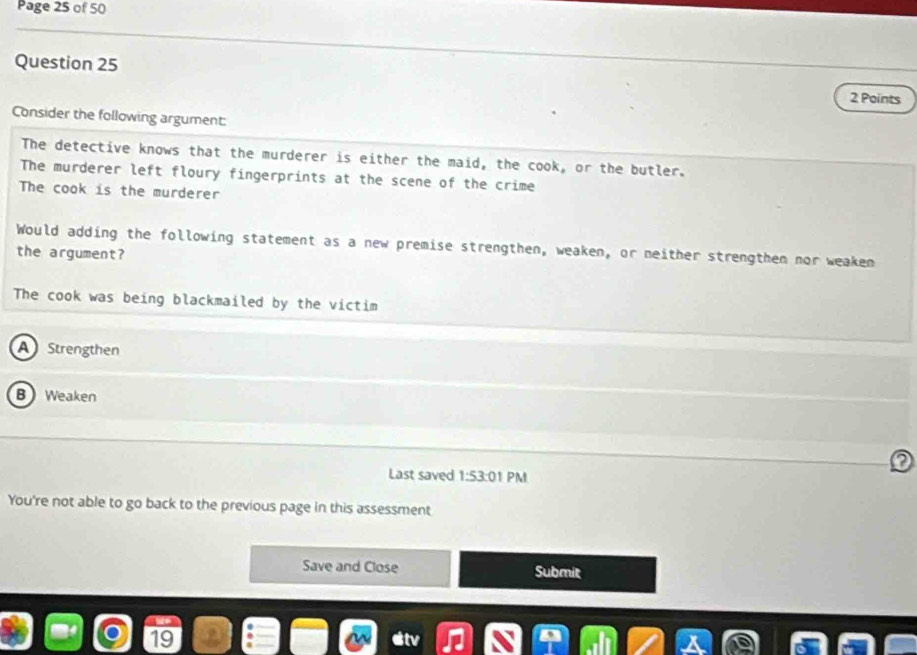 Page 25 of 50
Question 25
2 Points
Consider the following argument:
The detective knows that the murderer is either the maid, the cook, or the butler.
The murderer left floury fingerprints at the scene of the crime
The cook is the murderer
Would adding the following statement as a new premise strengthen, weaken, or neither strengthen nor weaken
the argument?
The cook was being blackmailed by the victim
A Strengthen
B Weaken
2
Last saved 1:53:0 PM
You're not able to go back to the previous page in this assessment
Save and Close Submit
19 stv