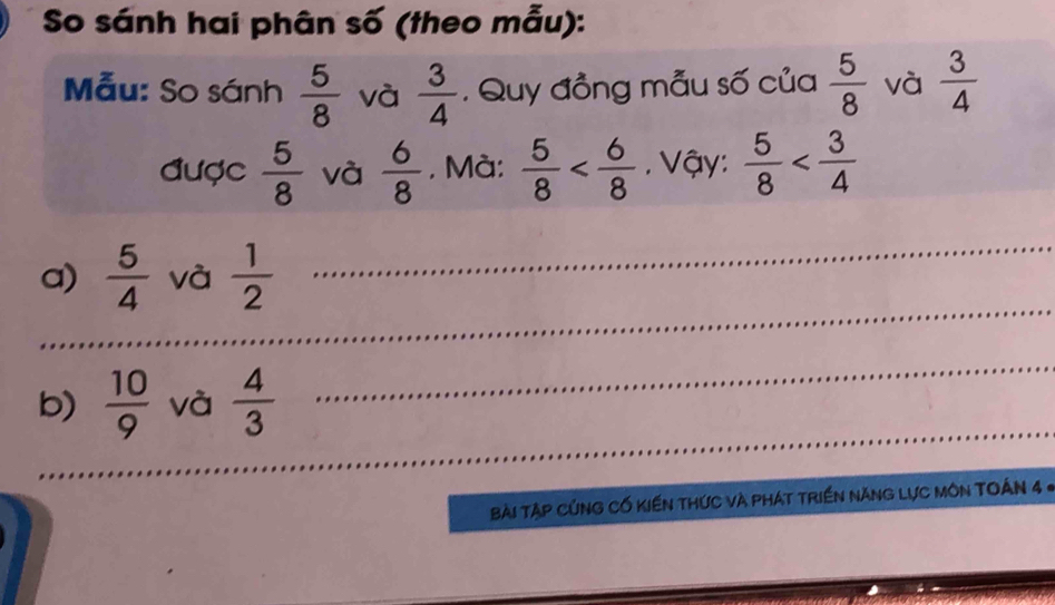 So sánh hai phân số (theo mẫu): 
Mẫu: So sánh  5/8  và  3/4 . Quy đồng mẫu số của  5/8  và  3/4 
được  5/8  và  6/8 . Mà:  5/8  . Vậy:  5/8 
_ 
a)  5/4  và  1/2 
_ 
_ 
b)  10/9  và  4/3 
_ 
Bài Tập CủNG Cố KiếN thức và phát triền nănG Lực MôN TOÁn 4 «