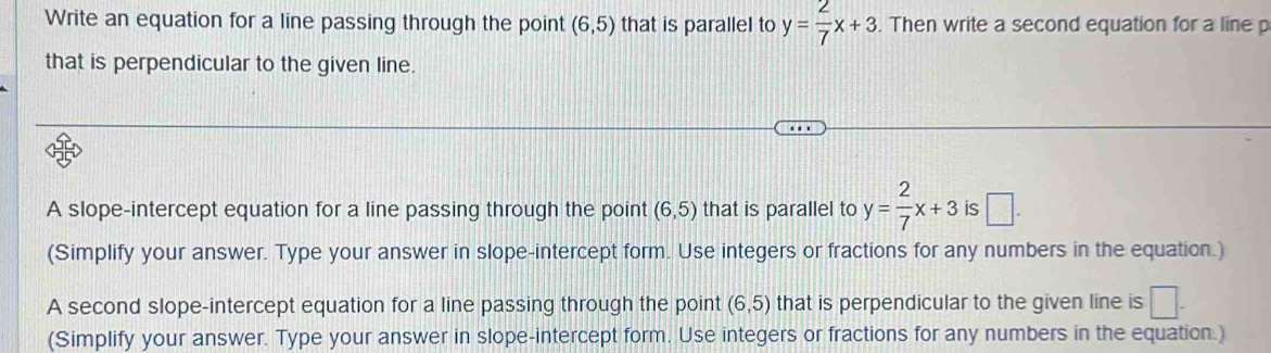 Write an equation for a line passing through the point (6,5) that is parallel to y= 2/7 x+3. Then write a second equation for a line p
that is perpendicular to the given line. 
A slope-intercept equation for a line passing through the point (6,5) that is parallel to y= 2/7 x+3 is □. 
(Simplify your answer. Type your answer in slope-intercept form. Use integers or fractions for any numbers in the equation.) 
A second slope-intercept equation for a line passing through the point (6,5) that is perpendicular to the given line is □. 
(Simplify your answer. Type your answer in slope-intercept form. Use integers or fractions for any numbers in the equation.)