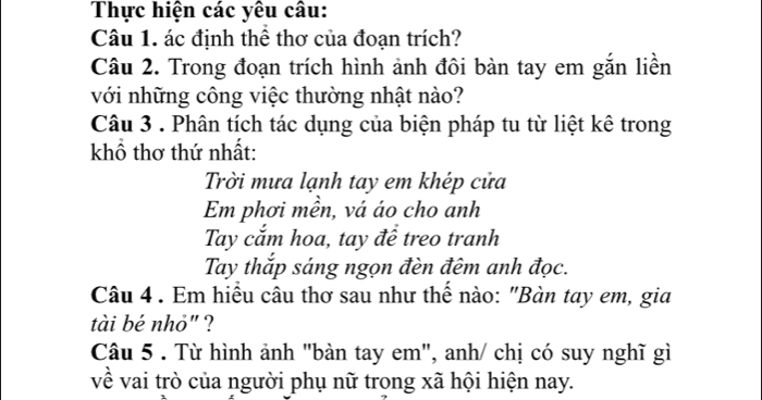 Thực hiện các yêu câu: 
Câu 1. ác định thể thơ của đoạn trích? 
Câu 2. Trong đoạn trích hình ảnh đôi bàn tay em gắn liền 
với những công việc thường nhật nào? 
Câu 3 . Phân tích tác dụng của biện pháp tu từ liệt kê trong 
khổ thơ thứ nhất: 
Trời mưa lạnh tay em khép cửa 
Em phơi mền, vá áo cho anh 
Tay cắm hoa, tay để treo tranh 
Tay thắp sáng ngọn đèn đêm anh đọc. 
Câu 4 . Em hiểu câu thơ sau như thế nào: "Bàn tay em, gia 
tài bé nhỏ" ? 
Câu 5 . Từ hình ảnh "bàn tay em", anh/ chị có suy nghĩ gì 
về vai trò của người phụ nữ trong xã hội hiện nay.