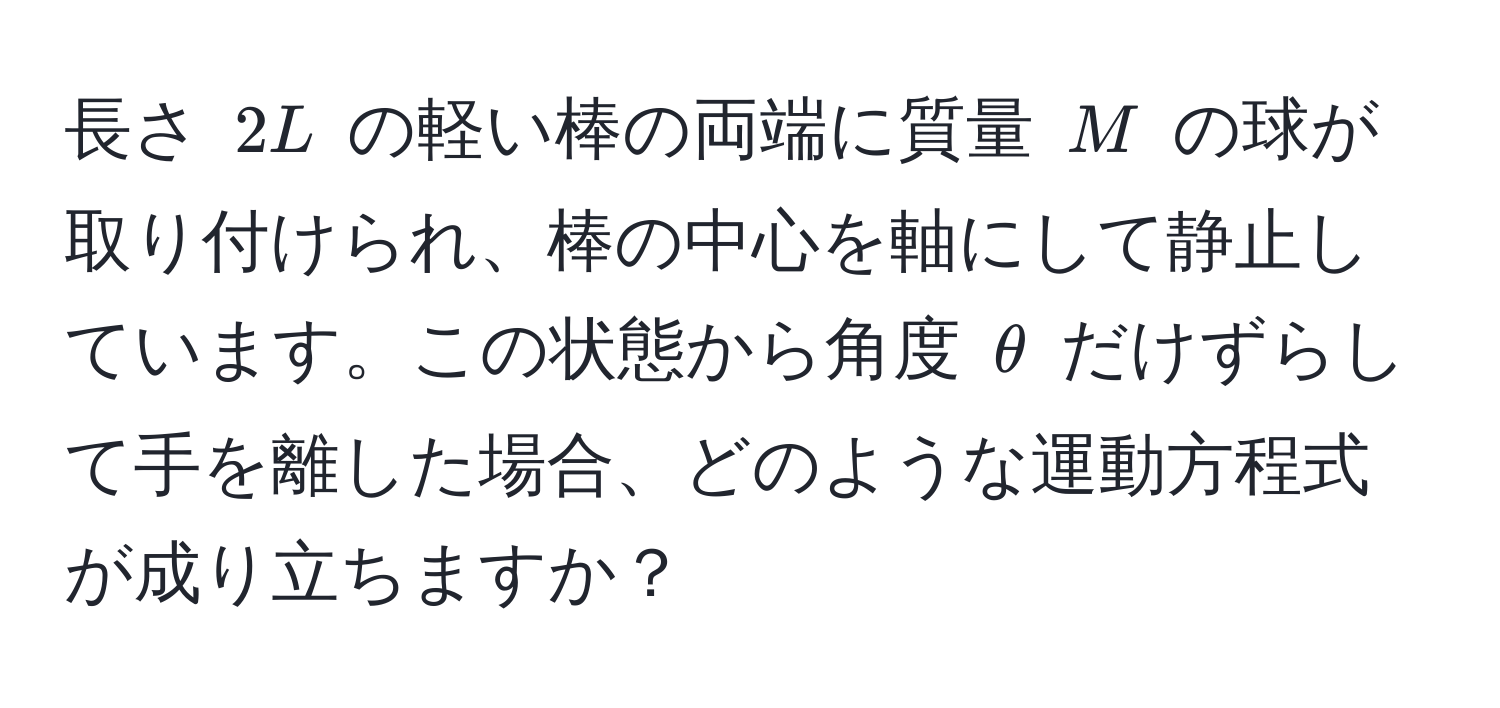 長さ $2L$ の軽い棒の両端に質量 $M$ の球が取り付けられ、棒の中心を軸にして静止しています。この状態から角度 $θ$ だけずらして手を離した場合、どのような運動方程式が成り立ちますか？