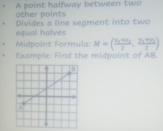 A point halfway between two 
other points 
Divides a line segment into two 
equal halves 
Midpoint Formula: M=(frac x_1+x_22,frac y_1+y_22)
Example: Find the midpoint of AB.