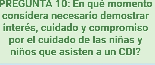 PREGUNTA 10: En qué momento 
considera necesario demostrar 
interés, cuidado y compromiso 
por el cuidado de las niñas y 
niños que asisten a un CDI?