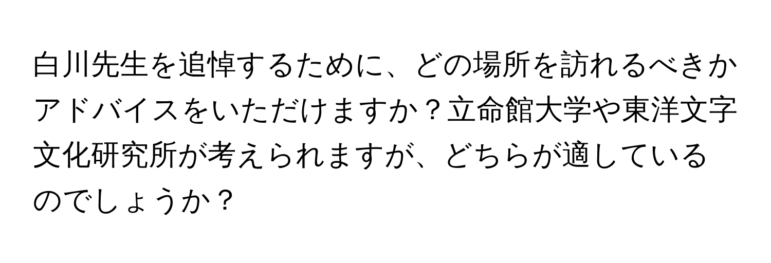 白川先生を追悼するために、どの場所を訪れるべきかアドバイスをいただけますか？立命館大学や東洋文字文化研究所が考えられますが、どちらが適しているのでしょうか？