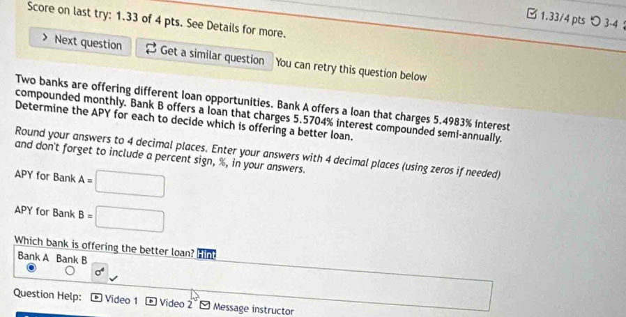 □1.33/4 pts つ 3-4 ： 
Score on last try: 1.33 of 4 pts. See Details for more. 
Next question Get a similar question You can retry this question below 
Two banks are offering different loan opportunities. Bank A offers a loan that charges 5.4983% interest 
compounded monthly. Bank B offers a loan that charges 5.5704% interest compounded semi-annually. 
Determine the APY for each to decide which is offering a better loan. 
Round your answers to 4 decimal places. Enter your answers with 4 decimal places (using zeros if needed) 
and don't forget to include a percent sign, %, in your answers. 
APY for Bank A=□
APY for Bank B=□
Which bank is offering the better loan? Hin 
Bank A Bank B 
Question Help: D Video 1 Video 2 - Message instructor