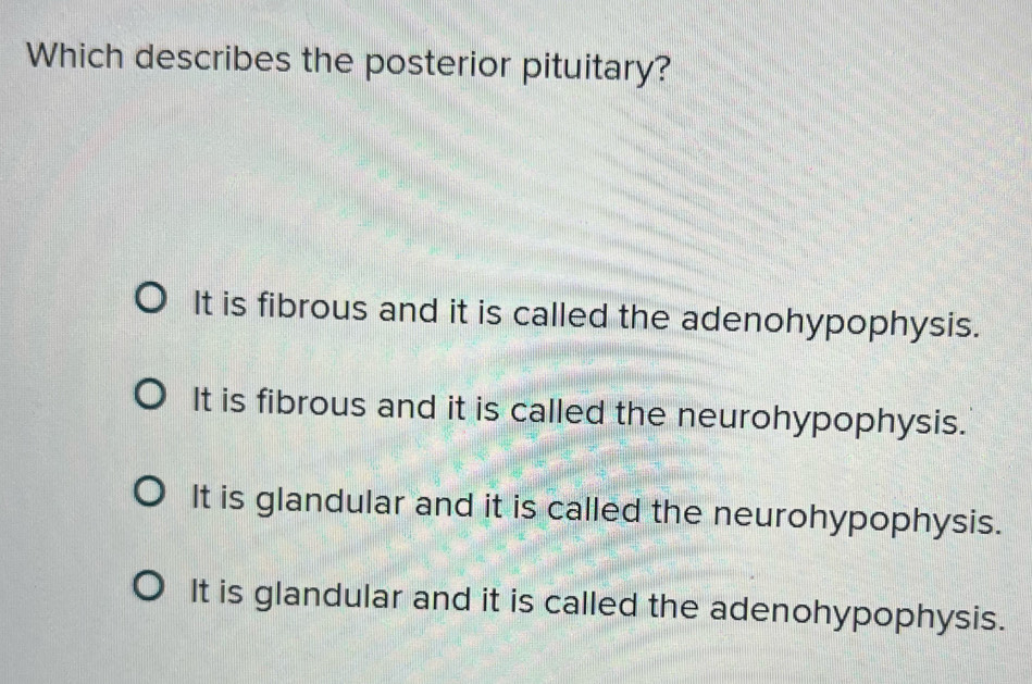 Which describes the posterior pituitary?
It is fibrous and it is called the adenohypophysis.
It is fibrous and it is called the neurohypophysis.
It is glandular and it is called the neurohypophysis.
It is glandular and it is called the adenohypophysis.