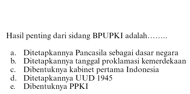 Hasil penting dari sidang BPUPKI adalah……...
a. Ditetapkannya Pancasila sebagai dasar negara
b. Ditetapkannya tanggal proklamasi kemerdekaan
c. Dibentuknya kabinet pertama Indonesia
d. Ditetapkannya UUD 1945
e. Dibentuknya PPKI