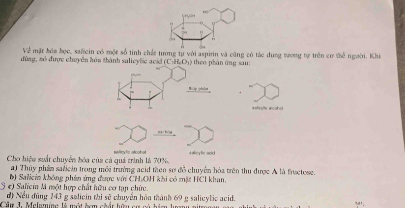 Về mặt hóa học, salicin có một số tính chất tương tự với aspirin và cũng có tác dụng tương tự trên cơ thể người. Khi
dùng, nó được chuyền hóa thành salicylic acid (C_7H_6O_3) theo phản ứng sau:
thủy phân
salicylic alcohol
oxi hóa
HO
salicylic alcohol salicylic acid
Cho hiệu suất chuyển hóa của cả quá trình là 70%.
a) Thủy phân salicin trong môi trường acid theo sơ đồ chuyển hóa trên thu được A là fructose.
b) Salicin không phản ứng được với CH₃OH khi có mặt HCl khan.
S c) Salicin là một hợp chất hữu cơ tạp chức.
d) Nếu dùng 143 g salicin thì sẽ chuyến hóa thành 69 g salicylic acid.
Câu 3. Melamine là một hợn chất hữu cơ có hàm lượn NH2