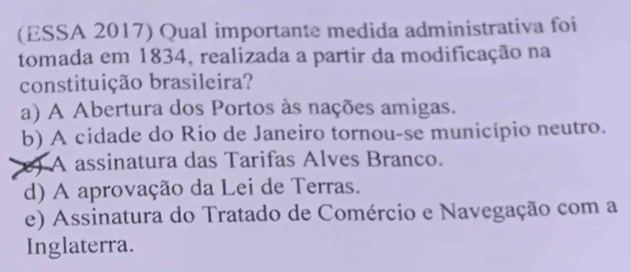 (ESSA 2017) Qual importante medida administrativa foi
tomada em 1834, realizada a partir da modificação na
constituição brasileira?
a) A Abertura dos Portos às nações amigas.
b) A cidade do Rio de Janeiro tornou-se município neutro.
) A assinatura das Tarifas Alves Branco.
d) A aprovação da Lei de Terras.
e) Assinatura do Tratado de Comércio e Navegação com a
Inglaterra.