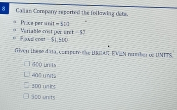 Calian Company reported the following data.
Price per unit =$10
Variable cost per unit =$7
Fixed cost =$1,500
Given these data, compute the BREAK-EVEN number of UNITS.
600 units
400 units
300 units
500 units