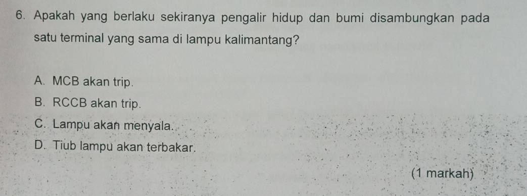 Apakah yang berlaku sekiranya pengalir hidup dan bumi disambungkan pada
satu terminal yang sama di lampu kalimantang?
A. MCB akan trip.
B. RCCB akan trip.
C. Lampu akan menyala.
D. Tiub lampu akan terbakar.
(1 markah)