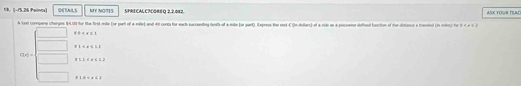 DETAILS MY NOTES SPRECALC7COREQ 2.2.082. ASK YOUR TEAC
A taxi company charges $4.00 for the first mile (or part of a mile) and 40 cents for each succeeding tenth of a mille (or part). Express the cost C (in dollars) of a ride as a piecewise defined function of the distance x traveled (in miles) for 0
10
U 1
C(x)=
1.1
if 1.9