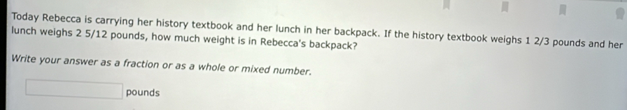 Today Rebecca is carrying her history textbook and her lunch in her backpack. If the history textbook weighs 1 2/3 pounds and her 
lunch weighs 2 5/12 pounds, how much weight is in Rebecca's backpack? 
Write your answer as a fraction or as a whole or mixed number.
□ pounds