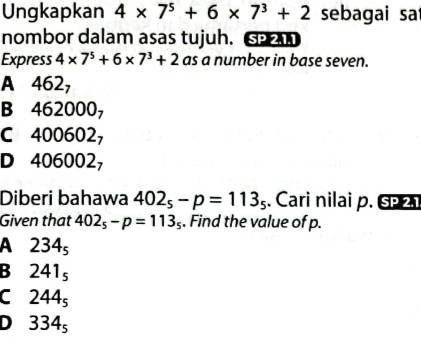 Ungkapkan 4* 7^5+6* 7^3+2 sebagai sa
nombor dalam asas tujuh. S
Express 4* 7^5+6* 7^3+2 as a number in base seven.
A 462_7
B 462000_7
C 400602_7
D 406002_7
Diberi bahawa 402_5-p=113_5. Cari nilai p. SP2. 
Given that 402_5-p=113_5. Find the value of p.
A 234_5
B 241_5
C 244_5
D 334_5