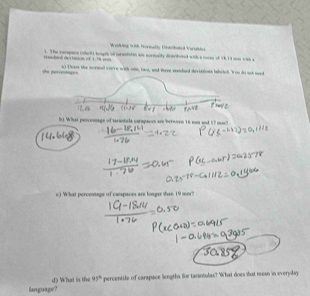 Working with Normally Distributed Variables 
1. The carapace (sheil) length of tarantulas are normally distributed with a mean of 18.14 mm with a 
standard deviation of 1:78 mm. 
a) Draw the normal curve with one, two, and three standard deviations labeled. You do not need 
the percentages. 
b) What percentage of tarantula carapaces are between 16 mm and 17 mm? 
c) What percentage of carapaces are longer than 19 mm? 
d) What is the 95^(th) percentile of carapace lengths for tarantulas? What does that mean in everyday 
language?