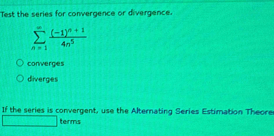 Test the series for convergence or divergence.
sumlimits _(n=1)^(∈fty)frac (-1)^n+14n^5
converges
diverges
If the series is convergent, use the Alternating Series Estimation Theore
terms