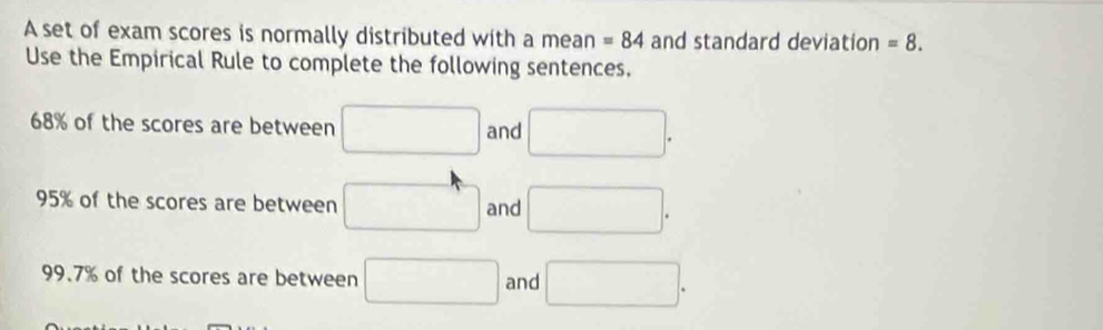 A set of exam scores is normally distributed with a mean =84 and standard deviation =8. 
Use the Empirical Rule to complete the following sentences.
68% of the scores are between □ and □.
95% of the scores are between □ and □.
99.7% of the scores are between □ and □.