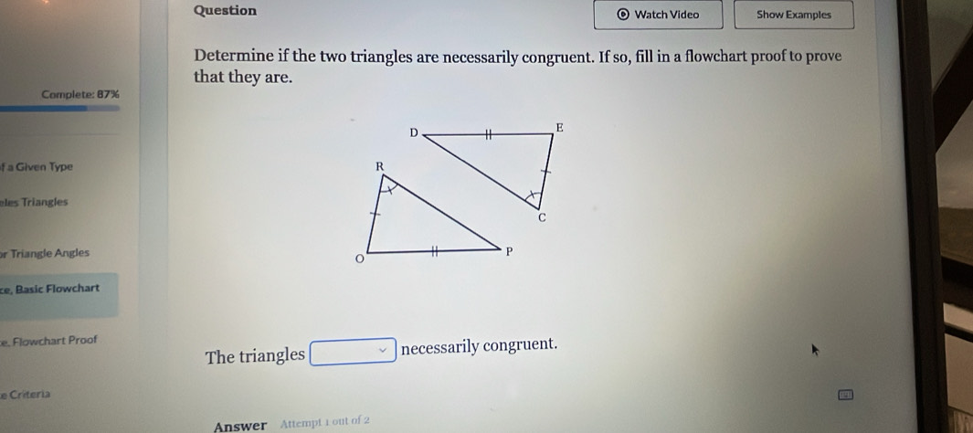 Question Watch Video Show Examples 
Determine if the two triangles are necessarily congruent. If so, fill in a flowchart proof to prove 
that they are. 
Complete: 87%
f a Given Type 
eles Triangles 
or Triangle Angles 
ce, Basic Flowchart 
e. Flowchart Proof 
The triangles □ necessarily congruent. 
e Criteria 
Answer Attempt 1 out of 2