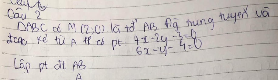 Cau 2
△ ABC cl M(2,0) ā +óAB. g mrung tuyer và 
dcao Ke tù A cb pt 7x-2y-3=0 6x-y-4=0
Lap pt dt AB
A