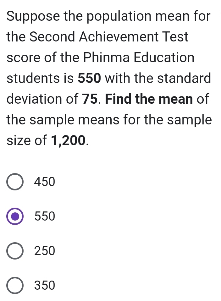 Suppose the population mean for
the Second Achievement Test
score of the Phinma Education
students is 550 with the standard
deviation of 75. Find the mean of
the sample means for the sample
size of 1,200.
450
550
250
350