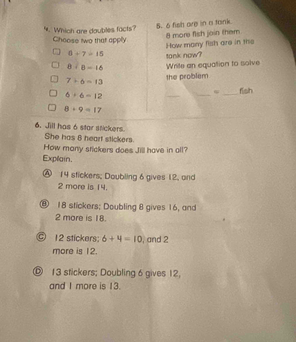 Which are doubles facts? 5. 6 fish are in a tank.
8 more fish join them
Choose two that apply
How many fish are in the
8+7=15
tank now?
8+8=16
Write an equation to solve
7+6=13 the problem
6+6=12
_
_
_fish
8+9=17
6. Jill has 6 star stickers.
She has 8 heart stickers.
How many stickers does Jill have in all?
Explain.
Ⓐ 14 stickers; Doubling 6 gives 12, and
2 more is 14.
⑧ 18 stickers; Doubling 8 gives 16, and
2 more is 18.
© 12 stickers; 6+4=10 ,and 2
more is 12.
D 13 stickers; Doubling 6 gives 12,
and I more is 13.