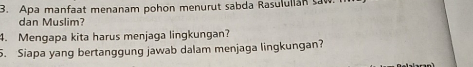 Apa manfaat menanam pohon menurut sabda Rasulullan saw. 
dan Muslim? 
4. Mengapa kita harus menjaga lingkungan? 
5. Siapa yang bertanggung jawab dalam menjaga lingkungan?