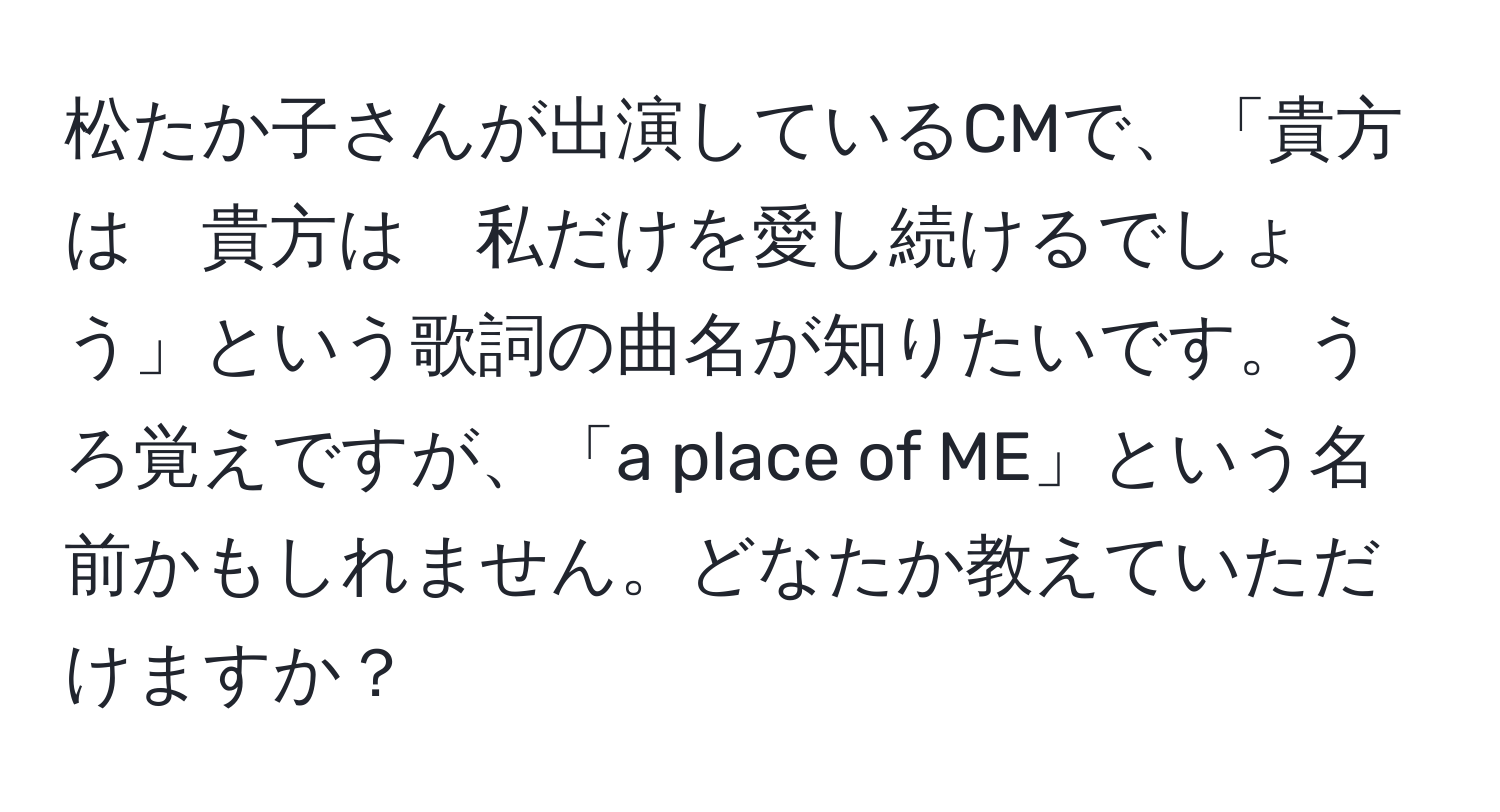 松たか子さんが出演しているCMで、「貴方は　貴方は　私だけを愛し続けるでしょう」という歌詞の曲名が知りたいです。うろ覚えですが、「a place of ME」という名前かもしれません。どなたか教えていただけますか？