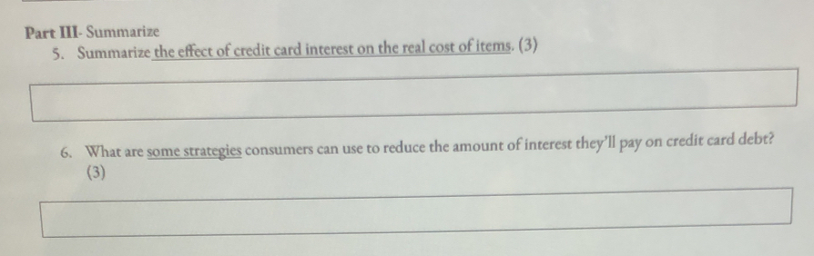 Part III- Summarize 
5. Summarize the effect of credit card interest on the real cost of items. (3) 
6. What are some strategies consumers can use to reduce the amount of interest they’ll pay on credit card debt? 
(3)