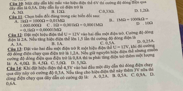 Một dây dẫn khi mắc vào hiệu điện thế 6V thì cường độ dòng điện qua
dây dẫn là 0,5A. Dây dẫn ấy có điện trở là
A. 3Ω. B. 12Ω. C. 0,33Ω. D. 1,2Ω.
Câu 11: Chọn biến đổi đúng trong các biến đổi sau:
A. 1kOmega =1000Omega =0.01MOmega B.. 1MOmega =1000kOmega =
1.000.000Ω C . 1Omega =0,001kOmega =0,0001MOmega D . 10Ω
=0, 1kOmega =0,00001MOmega
Câu 12: Đặt một hiệu điện thể U=12V vào hai đầu một điện trở. Cường độ dòng
điện là 2A. Nếu tăng hiệu điện thế lên 1,5 lần thì cường độ đòng điện là
A. 3A. B. 1A. C. 0,5A.
Câu 13: Đặt vào hai đầu một điện trở R một hiệu điện thể U=12V , khi đó cường D. 0,25A.
độ đòng điện chạy qua điện trở là 1,2A. Nếu giữ nguyên hiệu điện thể nhưng muốn
cường độ dòng điện qua điện trở là 0,8A thì ta phải tăng điện trở thêm một lượng
là: A. 4,0Ω. B. 4,5Ω. C. 5,0Ω. D. 5,5Ω.
Câu 14: Khi đặt hiệu điện thể 4,5V vào hai đầu một dây dẫn thì đòng điện chạy
qua dây này có cường độ 0, 3A. Nếu tăng cho hiệu điện thế này thêm 3V nữa thì
đòng điện chạy qua dây dẫn có cường độ là: : A. 0, 2A. B. 0,5A. C. 0, 9A. D.
0,6A.