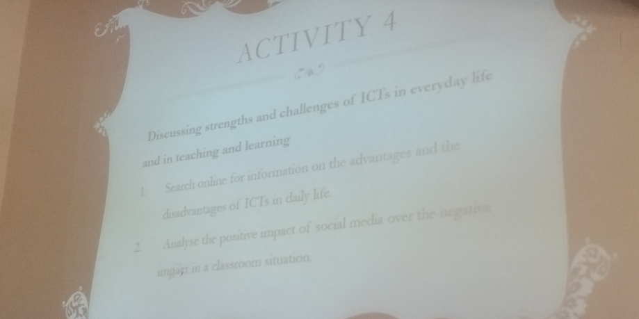 ACTIVITY 4 
, A9 
Discussing strengths and challenges of ICTs in everyday life 
and in teaching and learning 
1. Search online for information on the advantages and the 
disadvantages of ICTs in daily life. 
2. Analyse the positive impact of social media over the negative 
impact in a classroom situation.