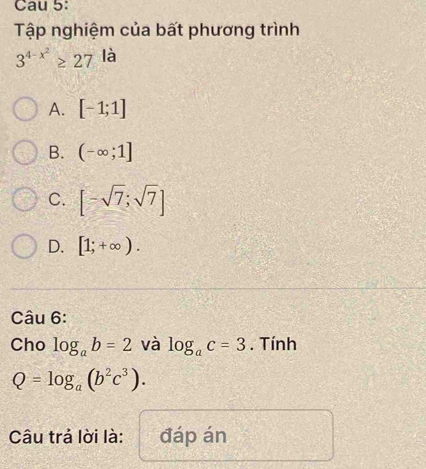 Cau 5:
Tập nghiệm của bất phương trình
3^(4-x^2)≥ 27 là
A. [-1;1]
B. (-∈fty ;1]
C. [-sqrt(7);sqrt(7)]
D. [1;+∈fty ). 
Câu 6:
Cho log _ab=2 và log _ac=3. Tính
Q=log _a(b^2c^3). 
Câu trả lời là: đáp án