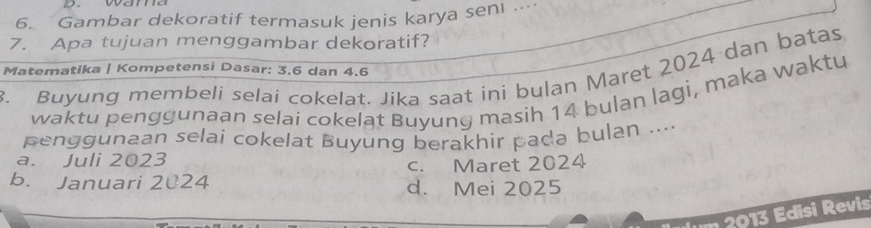 wama
6. Gambar dekoratif termasuk jenis karya seni ..
7. Apa tujuan menggambar dekoratif?
. Buyung membeli selai cokelat. Jika saat ini bulan Maret 2024 dan batas
Matematika | Kompetensi Dasar: 3.6 dan 4.6
waktu pengguṇaan selai cokelat Buyung masih 14 bulan lagi, maka waktu
penggunaan selai cokelat Buyung berakhir pada bulan ...
a. Juli 2023
c. Maret 2024
b. Januari 2024
d. Mei 2025
20 Edisi Revis