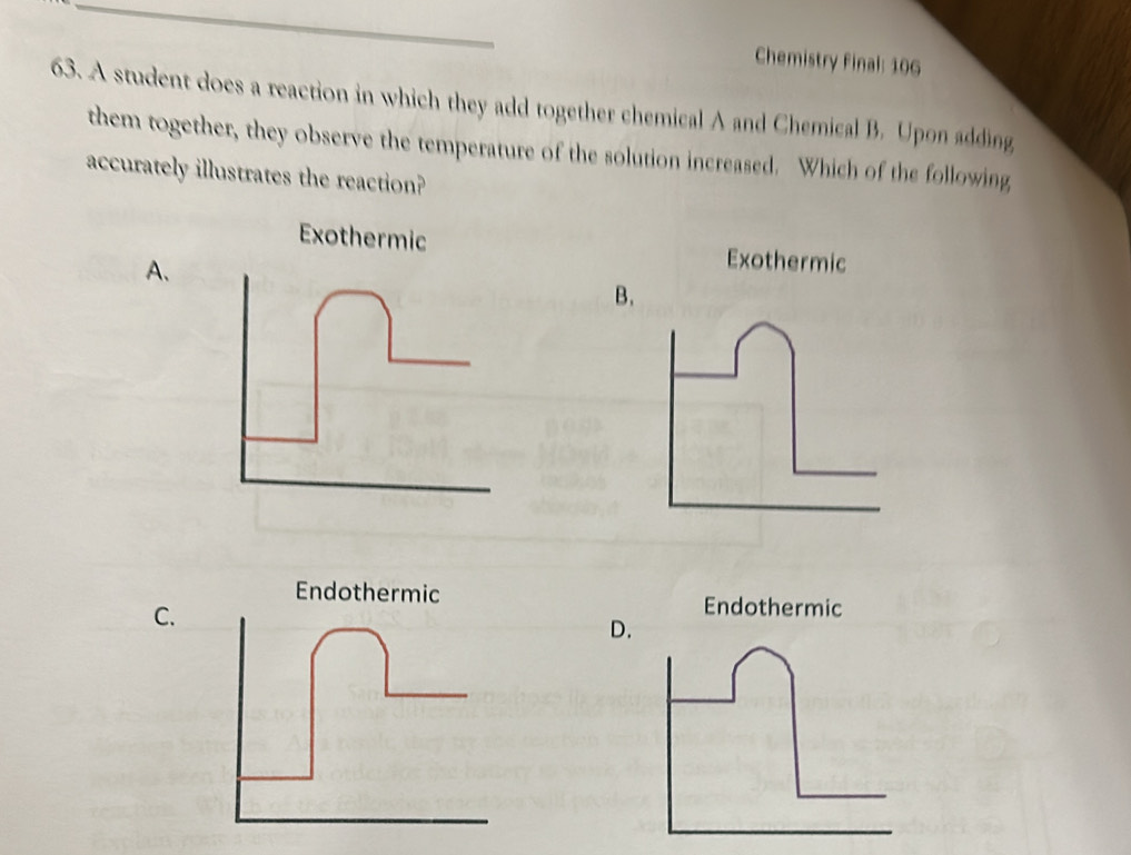 Chemistry Final: 106
63. A student does a reaction in which they add together chemical A and Chemical B. Upon adding
them together, they observe the temperature of the solution increased. Which of the following
accurately illustrates the reaction?
Exothermic Exothermic
A、
B.
Endothermic Endothermic
C.
D.