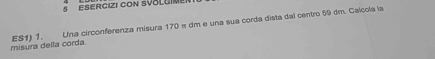 ESERCIZI CON SVOLGIME 
ES1) 1. Una circonferenza misura 170 π dm e una sua corda dista dal centro 59 dm. Calcola la 
misura della corda.