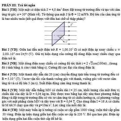 PHÁN III: Trả lời ngắn
Bài 1 [TH]: Một mặt có diện tích S=4,0dm^2 được đặt trong từ trường đều và tạo với cảm
ứng tử góc alpha =30° (Hình về). Từ thông qua mặt S là Phi =12mWb.  Độ lớn của cảm ứng từ
là bao nhiêu tesla (kết quả được viết đển hai chữ số thập phản)?
Bài 2 [VD]: Giữa hai đầu một điện trở R=1,00.10^2 O có một điện áp xoay chiều u=
2,00,10^2 cos 2πft (V). Giá trị hiệu dụng của cường độ dòng điện xoay chiều chạy qua
điện trở là:
Bài 3 [NB]: Một dòng điện xoay chiều có cường độ tức thời i=2sqrt(2)cos (100π t) , (trong
đó i tính bằng A còn t tính bằng s). Cường độ cực đại của dòng điện là
Bài 4 [VD]: Một thanh dây dẫn dài 20 (cm) chuyển động tịnh tiển trong từ trường đều có
B=5.10^(-2)(T). Vecto vận tốc của thanh vuông góc với thanh, vuông góc với vecto cảm
ứng từ và có độ lớn 5 (m/s). Suất điện động cảm ứng trong thanh là:
Bài 5 [VD]: Một dây dẫn thẳng MN có chiều dài I=25cm khổi lượng của một đơn vị
chiều dài của đây là D=0,04 kg/m. Dây được treo bằng hai dây nhe theo phương thắng
đứng và đặt trong từ trường đều có véc tơ cảm ứng tử có chiều hướng ra, có phương vuông
góc với mặt phẳng chứa MN và dây treo với B=0.04T Cho dòng điện I=16A
từ M tới N chạy qua dây và g=10m/s^2.  Lực căng của mỗi dây là: có chiều
Bài 6 [TH]: Một máy biển áp lí tưởng có cuộn sơ cấp gồm 1000 vòng, cuộn thứ cấp gồm
50 vòng. Điện áp hiệu dụng giữa hai đầu cuộn sơ cấp là 220 V. Bỏ qua hao phí. Điện áp
hiệu dụng giữa hai đầu cuộn thứ cấp để hở là: