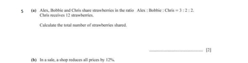 5 (2) Alex. Bobbie and Chris share strawberries in the ratio Alex : Bobbie : Chris=3:2:2. 
Chris receives 12 strawberries 
Calculate the total number of strawberries shared. 
_[2] 
(b) In a sale, a shop reduces all prices by 12%.