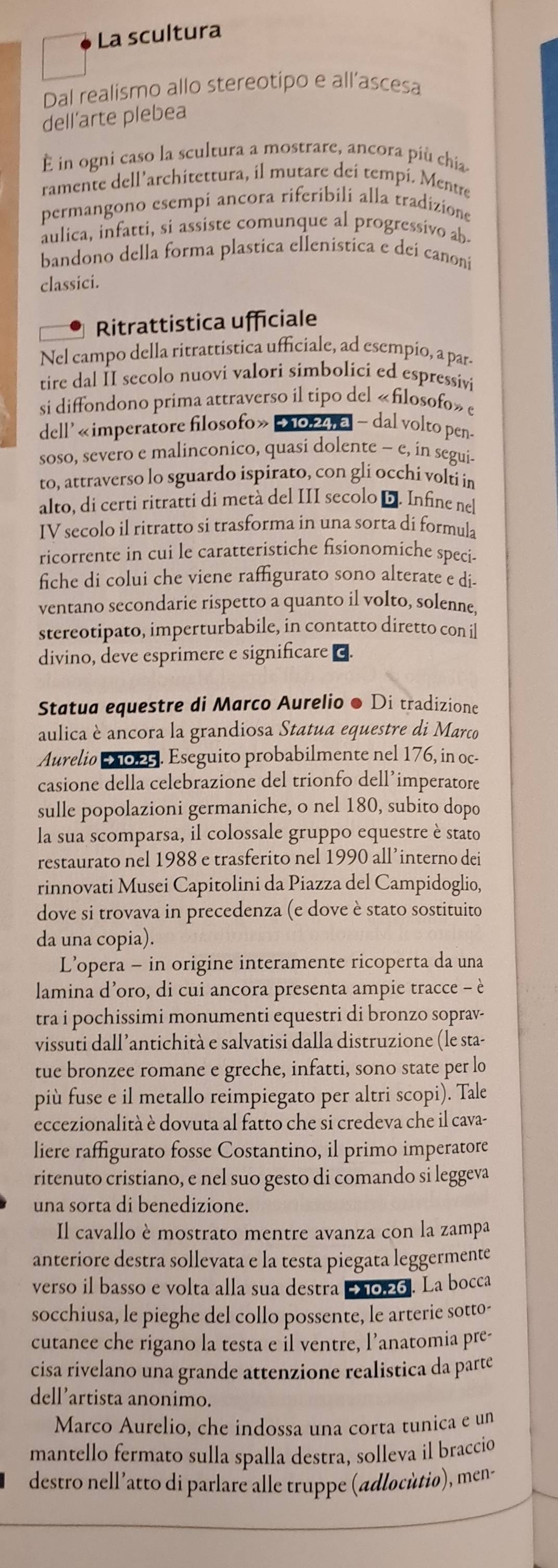 La scultura
Dal realismo allo stereotipo e all’ascesa
dell’arte plebea
È in ogni caso la scultura a mostrare, ancora più chia
ramente dell’architettura, il mutare deí tempí. Mentre
permangono esempi ancora riferibili alla tradizione
aulica, infatti, si assiste comunque al progressivo ab
bandono della forma plastica ellenística e dei canoni
classici.
Ritrattistica ufficiale
Nel campo della ritrattistica ufficiale, ad esempio, a par
tire dal II secolo nuovi valori simbolici ed espressivi
si diffondono prima attraverso il tipo del «filosofo» c
dell' «imperatore filosofo»  2024 a - dal volto pen
soso, severo e malinconico, quasi dolente - e, in seguis
to, attraverso lo sguardo ispirato, con gli occhi volti in
alto, di certi ritratti di metà del III secolo D. Infine nel
IV secolo il ritratto si trasforma in una sorta di formula
ricorrente in cui le caratteristiche fisionomiche speci-
fiche di colui che viene raffigurato sono alterate e di-
ventano secondarie rispetto a quanto il volto, solenne,
stereotipato, imperturbabile, in contatto diretto con il
divino, deve esprimere e significare ⊥.
Statua equestre di Marco Aurelio ● Di tradizione
aulica è ancora la grandiosa Statua equestre di Marco
Aurelio 2025. Eseguito probabilmente nel 176, in oc
casione della celebrazione del trionfo dell’imperatore
sulle popolazioni germaniche, o nel 180, subito dopo
la sua scomparsa, il colossale gruppo equestre è stato
restaurato nel 1988 e trasferito nel 1990 all’interno dei
rinnovati Musei Capitolini da Piazza del Campidoglio,
dove si trovava in precedenza (e dove è stato sostituito
da una copia).
L’opera - in origine interamente ricoperta da una
lamina d’oro, di cui ancora presenta ampie tracce - è
tra i pochissimi monumenti equestri di bronzo soprav-
vissuti dall’antichità e salvatisi dalla distruzione (le sta-
tue bronzee romane e greche, infatti, sono state per lo
più fuse e il metallo reimpiegato per altri scopi). Tale
eccezionalità è dovuta al fatto che si credeva che il cava-
liere raffigurato fosse Costantino, il primo imperatore
ritenuto cristiano, e nel suo gesto di comando si leggeva
una sorta di benedizione.
Il cavallo è mostrato mentre avanza con la zampa
anteriore destra sollevata e la testa piegata leggermente
verso il basso e volta alla sua destra 2 0,26. La bocca
socchiusa, le pieghe del collo possente, le arterie sotto-
cutanee che rigano la testa e Îl ventre, l’anatomia pre-
cisa rivelano una grande attenzione realistica da parte
dell’artista anonimo.
Marco Aurelio, che indossa una corta tunica e un
mantello fermato sulla spalla destra, solleva il braccio
destro nell'atto di parlaré alle truppe (adlocùtio), men-