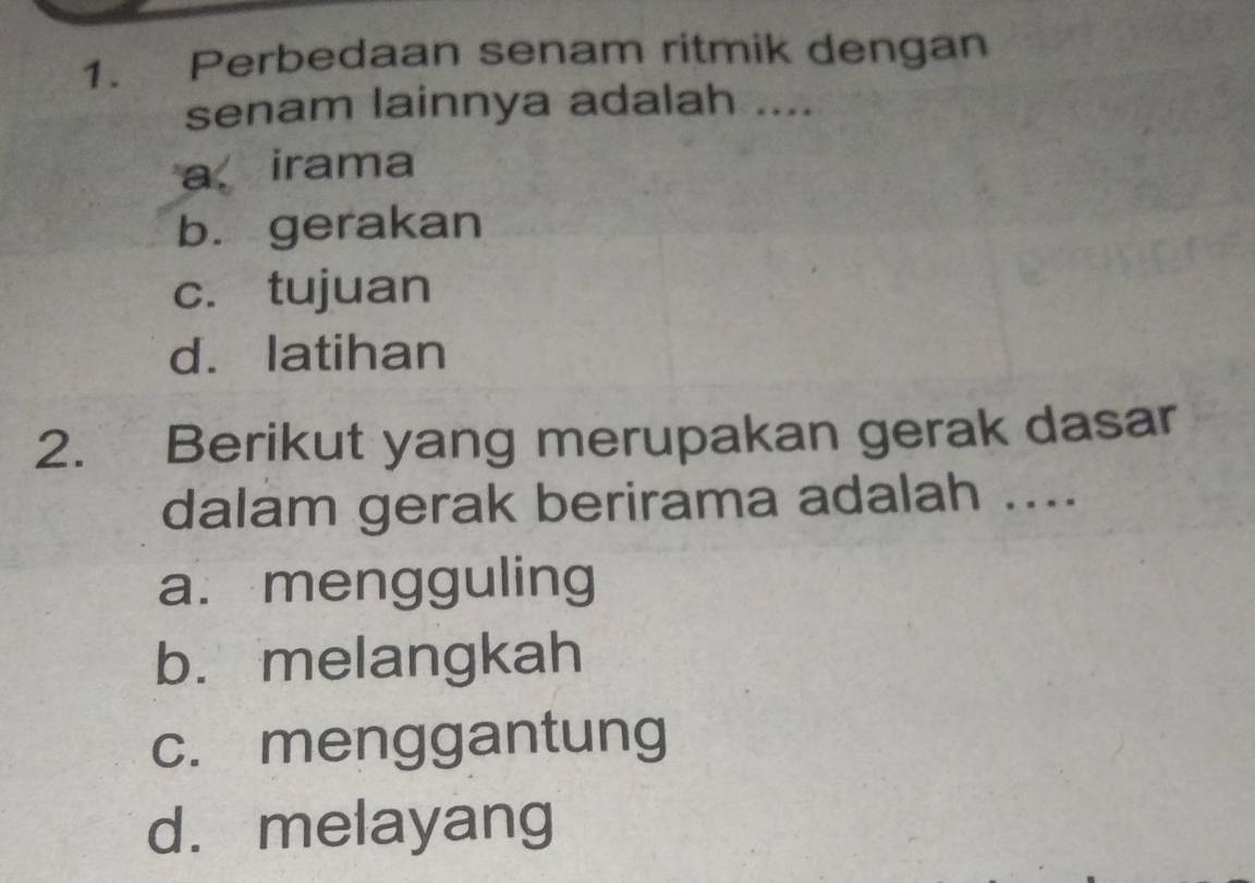 Perbedaan senam ritmik dengan
senam lainnya adalah ....
a irama
b.gerakan
c. tujuan
d. latihan
2. Berikut yang merupakan gerak dasar
dalam gerak berirama adalah ....
a. mengguling
b. melangkah
c. menggantung
d. melayang